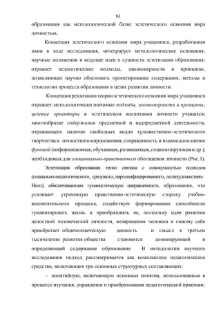 61
образования как методологический базис эстетического освоения мира
личностью.
Концепция эстетического освоения мира учащимися, разработанная
нами в ходе исследования, интегрирует методологические основания,
научные положения и ведущие идеи о сущности эстетизации образования;
отражает педагогические подходы, закономерности и принципы,
позволяющие научно обосновать проектирование содержания, методы и
технологии процесса образования в целях развития личности.
Концепцияреализациитеорииэстетическогоосвоения мира учащимися
отражает:методологическизначимые подходы, закономерности и принципы,
целевые ориентиры в эстетическом воспитании личности учащихся;
многообразие содержания предметной и надпредметной деятельности,
отражающего наличие свободных видов художественно-эстетического
творчестваи личностногомироосвоения;сопряженность и взаимодополнение
функций (информационная, обучающая,развивающая,социализирующаяидр.),
необходимыхдля эмоционально-нравственного обогащения личности (Рис.1).
Эстетизация образования тесно связана с совокупностью подходов
(социально-педагогического, средового, персонифицированного, полихудожествен-
Ного), обеспечивающих гуманистическую направленность образования, что
усиливает утраченную нравственно-эстетическую сторону учебно-
воспитательного процесса, содействует формированию способности
гуманизировать жизнь и преобразовать ее, поскольку идея развития
целостной человеческой личности, возвращения человека к самому себе
приобретает общечеловеческую ценность и смысл в третьем
тысячелетии развития общества становится доминирующей и
определяющей содержание образование. В методологии научного
исследования подход рассматривается как комплексное педагогическое
средство, включающих три основных структурных составляющих:
 понятийную, включающую основные понятия, использованные в
процессе изучения, управления и преобразования педагогической практики;
Copyright ОАО «ЦКБ «БИБКОМ» & ООО «Aгентство Kнига-Cервис»
 