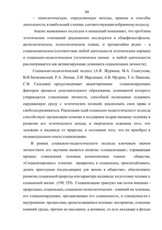 64
 технологическую, определяющую методы, приемы и способы
деятельности, в наибольшей степени, соответствующиеизбранномуподходу.
Анализ выявленных подходов и концепций показывает, что проблема
эстетических отношений традиционно исследуется в общефилософском,
аксиологическом, психологическом планах, и чрезвычайно редко – в
социономическом (соответствие любой деятельности эстетическим нормам)
и социально-педагогическом (эстетическое начало в любой деятельности
рассматривается как активизирующая доминанта социализации личности).
Социально-педагогический подход (А.Я. Журкина, М.А. Галагузова,
В.И.Загвязинский, Р.А. Литвак, Л.В. Мардахаев, А.В. Мудрик, Т.А. Панкова,
С.В. Сальцева) предусматривает акцентирование социализирующих
факторов процесса дополнительного образования, доминантой которого
утверждается становление личности, способной полноценно осваивать
окружающую среду с эстетических позиций, реализовать свои права и
свободноразвиваться. Реализация идей социально-педагогического подхода
способствует организации помощи и поддержки подрастающему человеку в
развитии его эстетического начала, в творческом освоении того, что
заложено в индивиде от природы, и осознании того, что он приобрел в
индивидуальном опыте социализации.
В рамках социально-педагогического подхода ключевым звеном
личностного его звучания является понятие «социализация», отражающая
процесс становления человека компетентным членом общества.
«Социализировать» означает превратить в социальное, приспосабливать,
делать пригодным (подходящим) для жизни в обществе», обеспечивать
развитие социальнойприроды илихарактера индивида; подготовкучеловек к
социальной жизни (150; 329). Социализацию трактуют как поток внешних -
природных, социальных, социально-психологических - влияний на человека,
его социализирующих, продвигающих его социальность, в совокупности с
внутренними процессами, происходящимив человеке: восприятие, освоение
влияний среды, причем не пассивное, а активное, то есть входящее в фонды
Copyright ОАО «ЦКБ «БИБКОМ» & ООО «Aгентство Kнига-Cервис»
 