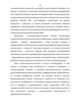 65
сознания и чувств, ценностей и отношений, стиля поведения и общения. Это
процесс социального становления человеческого индивида, формирование
его социальной сущности, развитие и самореализация человека происходит
на протяжениивсей жизни в процессеусвоения и воспроизводства культуры
общества (150,330). Мы рассматриваем социализацию как процесс
вхождения в общество на основе интеграции эстетических образцов
прекрасного, обеспечивающих закрепление результатов познания мира в
структуре личностного опытапривнесением персонифицирующих смыслов в
индивидуальную жизненную картину мира.
Реализация социально-педагогического подхода актуализирует
гуманистические цели дополнительного образования, главным направлением
которого является формирование у детей способов освоения и
преобразованиясоциальнойсреды, активизациивнутреннего мира человека в
соответствии с социально значимыми нормами, где человек признается
высшей целью – ценностью общества. При осознанно мотивированном
включении в освоение и преобразование окружающей его действительности
– мира предметов, процессов, явлений и отношений между людьми индивид
(субъект), являясь существом социальным, получает успешное развитие.
Идеи социально-педагогического подхода концентрируют в себе
помощь и поддержку меры человечности в человеке и отражаются в
соответствующих способах и средствах жизнедеятельности человека,
ориентированнойна индивидуализацию и дифференциацию взаимодействия,
на создание комфортных условий для развития личности каждого.
Индивидуализация означает деятельность педагогов по поддержке того
единичного, своеобразного, что заложено в данном индивиде от природы и
что он приобрел в индивидуальном опыте социализации. При этом
гуманистический взгляд на личность не отрицает, а предполагает наличие у
него социальной, этической и индивидуальной ответственности за
принимаемые им решения.
Copyright ОАО «ЦКБ «БИБКОМ» & ООО «Aгентство Kнига-Cервис»
 