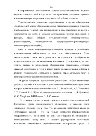 66
Содержательная составляющая социально-педагогического подхода
отражает комплекс идей и адекватных им принципов, диктующих правила
новационного проектирования педагогической действительности.
Технологическое оснащение осуществляется в логике объединения
усилий всех субъектов образования во имя расширения диапазона способов
преобразования условий для социализации и самореализации личности и
складывается из форм и методов деятельности, группы требований и
функций, среди которых методологическая, проектировочная,
диагностическая, технологическая, координационно-регулирующая,
аналитико-рефлесивная (184).
Роль и место социально-педагогического подхода в эстетизации
дополнительного образования в том, что обеспечиваются более
многосторонние связи со структурами, являющимися своеобразными
подразделениями других социальных институтов (учреждения культуры,
спорта, детские и молодежные общественные организации, средства
массовой информации и т.д.), а также выход на тесное взаимодействие с
другими социальными системами в решении образовательных задач и
целенаправленной социализации школьников.
В русле концепции исследования рассмотрим глубже взаимосвязи
средового подхода в эстетизации и дополнительного образования (учитывая
историюпсихолого-педагогическоймысли:Л.С. Выготский, К.Д. Ушинский,
С. Т. Шацкий, В. Н. Шульгин, и современныеисследования: И. Д. Демакова,
Ю. С. Мануйлов, В.И.Попова, В. Д. Семенов)
Эстетизация среды позволяет усилить воспитательно-развивающий
функционал среды дополнительного образования в освоении мира
учащимися. Связано это с тем, что создаваемая педагогами среда на
эстетической основе - это не только предметно-пространственная
содержательность, но и люди во всем многообразии их отношений и
взаимодействий между ними. И именно формирующая целостность
эстетически создаваемого образовательного пространства среды с
Copyright ОАО «ЦКБ «БИБКОМ» & ООО «Aгентство Kнига-Cервис»
 