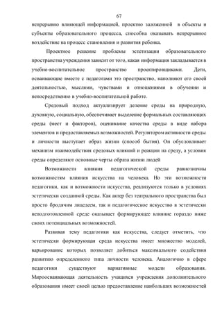 67
непрерывно влияющей информацией, проектно заложенной в объекты и
субъекты образовательного процесса, способна оказывать непрерывное
воздействие на процесс становления и развития ребенка.
Проектное решение проблемы эстетизации образовательного
пространства учреждения зависитот того, какая информация закладывается в
учебно-воспитательное пространство проектировщиками. Дети,
осваивающие вместе с педагогами это пространство, наполняют его своей
деятельностью, мыслями, чувствами и отношениями в обучении и
непосредственно в учебно-воспитательной работе.
Средовый подход актуализирует деление среды на природную,
духовную, социальную, обеспечивает выделение формальных составляющих
среды (мест и факторов), оценивание качества среды в виде набора
элементов и предоставляемыхвозможностей. Регулятором активности среды
и личности выступает образ жизни (способ бытия). Он обусловливает
механизм взаимодействия средовых влияний и реакции на среду, а условия
среды определяют основные черты образа жизни людей
Возможности влияния педагогической среды равнозначны
возможностям влияния искусства на человека. Но эти возможности
педагогики, как и возможности искусства, реализуются только в условиях
эстетически созданной среды. Как актер без театрального пространства был
просто бродячим лицедеем, так и педагогическое искусство в эстетически
неподготовленной среде оказывает формирующее влияние гораздо ниже
своих потенциальных возможностей.
Развивая тему педагогики как искусства, следует отметить, что
эстетически формирующая среда искусства имеет множество моделей,
варьирование которых позволяет добиться максимального содействия
развитию определенного типа личности человека. Аналогично в сфере
педагогики существуют вариативные модели образования.
Мироосваивающая деятельность учащихся учреждения дополнительного
образования имеет своей целью предоставление наибольших возможностей
Copyright ОАО «ЦКБ «БИБКОМ» & ООО «Aгентство Kнига-Cервис»
 