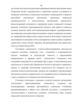 68
для личностного роста посредством налаживания связейи выполнения новых
социальных ролей: сотрудничество в творческих группах со-учащихся по
интересам; включение в социальные отношения в микрогруппах в процессе
внеучебной деятельности школьников; проявление творческой
индивидуальности в самостоятельно организуемой деятельности,
предоставляющей возможность расширения рамок социальной ситуации
развития эстетически ориентированной личности. Для каждого учащегося
ситуация развития имеет свой индивидуальный вариант и разворачивается
как микросреда, как единственно возможная в данных конкретных условиях,
как характеристика образа жизни данной личности. В условиях социального
многообразия воспитанник учится интегрировать происходящее, вскрывать
сущностные основы бытия, открывать абстрагированный мир ценностных
основ достойной жизни (201).
Составным компонентом эстетико-мироосваивающей деятельности
учащихся выступает социальное поле отношений в складывающихся
группах, влияющих на самочувствие личности и определяющих
направленность и характер самой деятельности. Социальное поле
отношений складывается из отношений друг к другу, к выполняемому виду
деятельности, к самомусебе. Взаимосвязи личности находятся в движении и
зависят от характера выполняемой деятельности (по интересам или по
указанию педагога-организатора), доверия или недоверия к организующему
деятельность педагогу, уважительного или неуважительного отношения друг
к другу, активности и оптимизма или бездеятельности.
Сочетание эстетизации и средового подхода позволяет организовать
эстетическую мироосваивающую деятельность учащихся как
конструируемую, имеющую протяженность социальных отношений,
разворачивающихся в образе слов, действий, поступков, в совокупности
социокультурных и ценностных установок, эстетических норм, которые
определяют жизнедеятельность общества.
Copyright ОАО «ЦКБ «БИБКОМ» & ООО «Aгентство Kнига-Cервис»
 
