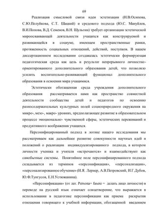 69
Реализация смысловой связи идеи эстетизации (Н.В.Осипова,
С.Ю.Полуйкова, С.Т. Шацкий) и средового подхода (Ю.С. Мануйлов,
В.И.Попова, В.Д. Семенов, В.Н. Шульгин) требует организации эстетической
мироосваивающей деятельности учащихся как конструируемой и
развивающейся в социуме, имеющем пространственные рамки,
протяженность социальных отношений, действий, поступков. В нашем
диссертационном исследовании создавалась эстетически формирующая
педагогическая среда как цель и результат непрерывного личностно-
ориентированного дополнительного образования детей, что позволяло
усилить воспитательно-развивающий функционал дополнительного
образования в освоении мира учащимися.
Эстетически обогащенная среда учреждения дополнительного
образования рассматривается нами как пространство совместной
деятельности сообщества детей и педагогов по освоению
разносодержательных культурных полей социоприродного окружения на
микро-, мезо-, макро- уровнях, предполагающее развитие в образовательном
процессе эмоционально- чувственной сферы, эстетических переживаний и
продуктивного воображения учащихся.
Персонифицированный подход в логике нашего исследования мы
рассматриваем как дальнейшее развитие совокупности научных идей и
положений о реализации индивидуализированного подхода, в котором
личности ученика и учителя «встречаются» и взаимодействуют как
самобытные системы. Понятийное поле персонифицированного подхода
складывается из терминов «персонификация», «персонализация»,
«персонализированноеобучение» (И.Я. Лернер, А.В.Петровский, И.Г.Дубов,
Ю.Ф.Тунгусов, Е.Н.Устюжанина).
«Персонификация» (от лат. Persona+ fasere = делать лицо личности) в
переводе на русский язык означает олицетворение, что выражается в
использовании в педагогике персонификации как приема раскрытия
отношения говорящего к учебной информации, обогащенной введением
Copyright ОАО «ЦКБ «БИБКОМ» & ООО «Aгентство Kнига-Cервис»
 