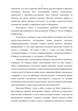 7
мышлению, и от него к практике» (В.И.Ленин); крылатых фразах и народных
пословицах. Большая часть высказываний отражает эмоционально-
ценностную и причинно-следственную связь событий, схваченную на
бытовом или более глубоком уровнях. Феномен освоения, природа и
механизмы данного процесса достаточно не изучены, а целостной теории
освоения как таковой в современной науке не обнаружено.
Философский подход к исследованию проблемы освоения мира
человеком прослеживается в научных работах Э.Канта, Г.Гегеля, К.Маркса,
М.Хайдеггера.
В результате изученного круга философских воззрений как базиса
научно-педагогического исследования можно выделить несколько
общеупотребительных понятий, ставших нормой научного лексикона,
раскрывающих те или иные трактовки изучаемого феномена, близких по
смыслу к освоению. Это «вещь в себе» и « вещь для себя» И.Канта,
«опосредствование» у Г.Гегеля, «опредмечивание» и «распредмечивание» у
К.Маркса; «осмысление» и «осознание» у М.Хайдеггера.
Эммануил Кант, родоначальник немецкого классического идеализма,
утверждал, что природа вещей, существующих самих по себе («вещи в
себе»), принципиально недоступна нашему познанию, которое возможно
только относительно «явлений», посредством которыхвещи обнаруживаются
в нашем опыте. В нашем сознании налицо априорные формы чувственного
созерцания и столь же априорные понятия рассудка, и априорные формы
связи (синтеза) чувственного многообразия и рассудка, на которых
основываютсямногиезаконы, средикоторых закон постоянства субстанций,
закон причинности, закон взаимодействия субстанций (107).
Благодаря И.Канту, «вещь в себе» и «вещь для себя» утвердились в
философии как термины, объясняющие: первый – вещи как они существуют
сами по себе, независимо от нас и нашего познания; второй – вещи как они
раскрываются человеком в процессе познания. Данные термины особое
значение приобрели в 18 веке в связи с отрицанием возможности познания
Copyright ОАО «ЦКБ «БИБКОМ» & ООО «Aгентство Kнига-Cервис»
 