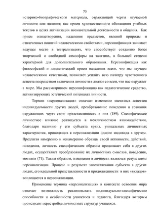 70
историко-биографического материала, отражающий черты изучаемой
личности или явления; как прием художественного обогащения учебных
текстов в целях активизации познавательной деятельности и общения. Как
прием олицетворения, наделения предметов, явлений природы и
отвлеченных понятий человеческими свойствами, персонификация занимает
ведущее место в театрализациях, что способствует созданию более
творческой и свободной атмосферы на занятиях, в большей степени
характерной для дополнительного образования. Персонификация как
философский и дидактический прием наделения всего, что мы изучаем
человеческими качествами, позволяет усилить всю палитру чувственного
аспекта посредством включения личностив диалог со всем, что нас окружает
в мире. Мы рассматриваем персонификацию как педагогическое средство,
активизирующих эстетический потенциал личности.
Термин «персонализация» означает изменение значимых аспектов
индивидуальности других людей, преобразование поведения и сознания
окружающих через свою представленность в них (189). Специфическое
личностное влияние реализуется в межличностном взаимодействии,
благодаря наличию у его субъекта ярких, уникальных личностных
характеристик, приводящих к персонализации одного индивида в другом.
Предлагая намеренно и ненамеренно образцы своей активности, действий,
поведения, личность специфическим образом продолжает себя в других
людях, осуществляет преобразование их личностных смыслов, поведения,
мотивов (71). Таким образом, изменения в личности являются результатом
персонализации. Процесс и результат запечатлевания субъекта в других
людях, его идеальной представленности и продолженности в них «вкладов»
воплощается в персонализации.
Применение термина «персонализация» в контексте освоения мира
означает возможность реализовывать индивидуально-специфические
способности и особенности учащегося и педагога, благодаря которым
происходит перестройка личностных структур учащихся.
Copyright ОАО «ЦКБ «БИБКОМ» & ООО «Aгентство Kнига-Cервис»
 