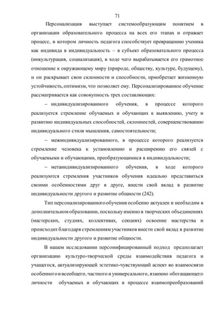 71
Персонализация выступает системообразующим понятием в
организации образовательного процесса на всех его этапах и отражает
процесс, в котором личность педагога способствует превращению ученика
как индивида в индивидуальность – в субъект образовательного процесса
(инкультурация, социализация), в ходе чего вырабатывается его грамотное
отношение к окружающему миру (природе, обществу, культуре, будущему),
и он раскрывает свои склонности и способности, приобретает жизненную
устойчивость,оптимизм, что позволяет ему. Персонализированное обучение
рассматривается как совокупность трех составляющих:
 индивидуализированного обучения, в процессе которого
реализуется стремление обучаемых и обучающих к выявлению, учету и
развитию индивидуальных способностей, склонностей, совершенствованию
индивидуального стиля мышления, самостоятельности;
 межиндивидуализированного, в процессе которого реализуется
стремление человека к установлению и расширению его связей с
обучаемыми и обучающими, преобразующимися в индивидуальности;
 метаиндивидуализированного обучения, в ходе которого
реализуются стремления участников обучения идеально представиться
своими особенностями друг в друге, внести свой вклад в развитие
индивидуальности другого и развитие общности (242).
Тип персонализированногообучения особенно актуален и необходим в
дополнительном образовании, посколькуименно в творческих объединениях
(мастерских, студиях, коллективах, секциях) освоение мастерства и
происходитблагодаря стремлениям участников внести свой вклад в развитие
индивидуальности другого и развитие общности.
В нашем исследовании персонифицированный подход предполагает
организацию культуро-творческой среды взаимодействия педагога и
учащегося, актуализирующей эстетико-чувствующий аспект во взаимосвязи
особенногоивсеобщего, частного иуниверсального, взаимно обогащающего
личности обучаемых и обучающих в процессе взаимопреобразований
Copyright ОАО «ЦКБ «БИБКОМ» & ООО «Aгентство Kнига-Cервис»
 
