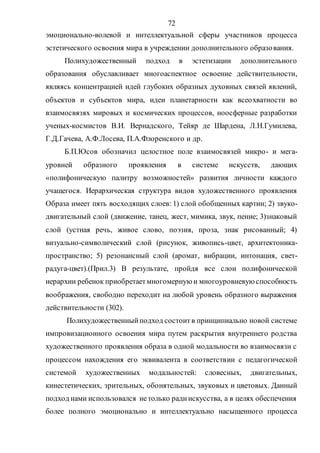 72
эмоционально-волевой и интеллектуальной сферы участников процесса
эстетического освоения мира в учреждении дополнительного образования.
Полихудожественный подход в эстетизации дополнительного
образования обуславливает многоаспектное освоение действительности,
являясь концентрацией идей глубоких образных духовных связей явлений,
объектов и субъектов мира, идеи планетарности как всеохватности во
взаимосвязях мировых и космических процессов, ноосферные разработки
ученых-космистов В.И. Вернадского, Тейяр де Шардена, Л.Н.Гумилева,
Г.Д.Гачева, А.Ф.Лосева, П.А.Флоренского и др.
Б.П.Юсов обозначил целостное поле взаимосвязей микро- и мега-
уровней образного проявления в системе искусств, дающих
«полифоническую палитру возможностей» развития личности каждого
учащегося. Иерархическая структура видов художественного проявления
Образа имеет пять восходящих слоев: 1) слой обобщенных картин; 2) звуко-
двигательный слой (движение, танец, жест, мимика, звук, пение; 3)знаковый
слой (устная речь, живое слово, поэзия, проза, знак рисованный; 4)
визуально-символический слой (рисунок, живопись-цвет, архитектоника-
пространство; 5) резонансный слой (аромат, вибрации, интонация, свет-
радуга-цвет).(Прил.3) В результате, пройдя все слои полифонической
иерархии ребенок приобретаетмногомерную и многоуровневую способность
воображения, свободно переходит на любой уровень образного выражения
действительности (302).
Полихудожественныйподход состоитв принципиально новой системе
импровизационного освоения мира путем раскрытия внутреннего родства
художественного проявления образа в одной модальности во взаимосвязи с
процессом нахождения его эквивалента в соответствии с педагогической
системой художественных модальностей: словесных, двигательных,
кинестетических, зрительных, обонятельных, звуковых и цветовых. Данный
подход нами использовался нетолько радиискусства, а в целях обеспечения
более полного эмоционально и интеллектуально насыщенного процесса
Copyright ОАО «ЦКБ «БИБКОМ» & ООО «Aгентство Kнига-Cервис»
 