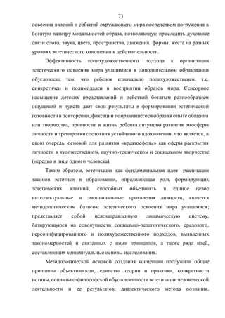 73
освоения явлений и событий окружающего мира посредством погружения в
богатую палитру модальностей образа, позволяющую проследить духовные
связи слова, звука, цвета, пространства, движения, формы, жеста на разных
уровнях эстетического отношения к действительности.
Эффективность полихудожественного подхода к организации
эстетического освоения мира учащимися в дополнительном образовании
обусловлена тем, что ребенок изначально полихудожественен, т.е.
синкретичен и полимодален в восприятии образов мира. Сенсорное
насыщение детских представлений и действий богатым разнообразием
ощущений и чувств дает свои результаты в формировании эстетической
готовностив повторении, фиксации понравившегося образав опыте общения
или творчества, привносит в жизнь ребенка ситуацию развития эмосферы
личностии тренировкисостояния устойчивого вдохновения, что является, в
свою очередь, основой для развития «креатосферы» как сферы раскрытия
личности в художественном, научно-техническом и социальном творчестве
(нередко в лице одного человека).
Таким образом, эстетизация как фундаментальная идея реализации
законов эстетики в образовании, определяющая роль формирующих
эстетических влияний, способных объединять в единое целое
интеллектуальные и эмоциональные проявления личности, является
методологическим базисом эстетического освоения мира учащимися;
представляет собой целенаправленную динамическую систему,
базирующуюся на совокупности социально-педагогического, средового,
персонифицированного и полихудожественного подходов, выявленных
закономерностей и связанных с ними принципов, а также ряда идей,
составляющих концептуальные основы исследования.
Методологической основой создания концепции послужили общие
принципы объективности, единства теории и практики, конкретности
истины, социально-философскойобусловленностиэстетизациичеловеческой
деятельности и ее результатов; диалектического метода познания,
Copyright ОАО «ЦКБ «БИБКОМ» & ООО «Aгентство Kнига-Cервис»
 
