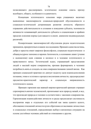 74
позволяющего рассматривать эстетическое освоение сквозь призму
всеобщего, общего, особенного и единичного.
Концепция эстетического освоения мира учащимися включает
выявленные закономерности социально-природной обусловленности и
социально-эстетической детерминации развития личности; образного
отражения действительности в сознании и поведении субъекта, значимости
активности осваивающей деятельности субъекта в социализации в крайних
пределах освоения нормы (для каждого в своем диапазоне индивидуальных
различий).
Конкретизация закономерностей обусловлена рядом педагогических
принципов, приоритетныхв нашем исследовании. Принцип единства истины,
добра и красоты имеет широкое философское, социально-педагогическое и
общекультурное значение со времен Античности, в основании лежит (учение
о калокагатии) идея слияния в космосе и в человеке эстетического и
нравственного начал. Эстетический идеал, отражающий представления
людей о высшей норме совершенства, призван формировать в человеке
потребность жить и созидать во имя совершенствования земной жизни. Как
принцип социальной практики он диктует педагогу цели взаимодополнения
познания, этики и эстетики в процессевоспитания личности, предопределяет
предметно-практический характер и социальную направленность
эстетического идеала.
Принцип гармонии как важный мировоззренческий принцип отражает
соразмерностьжизни человеческой, пронизывает всю природу вещей, и все,
что производитприрода и человек в соответствии с законами совершенства.
Гармонизация взаимодействия личности и среды предполагает системность
восприятия мира и отдельных его событий как звена единого целого,
обогащение отношений личностипутем обретения согласования личностных
и социальных отношений, определяющих выбор в жизненных ситуациях на
основе достойных человека действий по отношению к другим.
Copyright ОАО «ЦКБ «БИБКОМ» & ООО «Aгентство Kнига-Cервис»
 