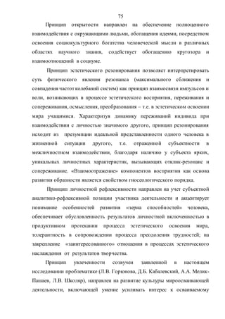 75
Принцип открытости направлен на обеспечение полноценного
взаимодействия с окружающими людьми, обогащения идеями, посредством
освоения социокультурного богатства человеческой мысли в различных
областях научного знания, содействует обогащению кругозора и
взаимоотношений в социуме.
Принцип эстетического резонирования позволяет интерпретировать
суть физического явления резонанса (максимального сближения и
совпадения частотколебаний систем) как принцип взаимосвязи импульсов и
волн, возникающих в процессе эстетического восприятия, переживания и
сопереживания, осмысления, преобразования – т.е. в эстетическом освоении
мира учащимися. Характеризуя динамику переживаний индивида при
взаимодействии с личностью значимого другого, принцип резонирования
исходит из презумпции идеальной представленности одного человека в
жизненной ситуации другого, т.е. отраженной субъектности в
межличностном взаимодействии, благодаря наличию у субъекта ярких,
уникальных личностных характеристик, вызывающих отклик-резонанс и
сопереживание. «Взаимоотражение» компонентов восприятия как основа
развития образности является свойством гносеологического порядка.
Принцип личностной рефлексивности направлен на учет субъектной
аналитико-рефлексивной позиции участника деятельности и акцентирует
понимание особенностей развития «зерна способностей» человека,
обеспечивает обусловленность результатов личностной включенностью в
продуктивном протекании процесса эстетического освоения мира,
толерантность в сопровождении процесса преодоления трудностей; на
закрепление «заинтересованного» отношения в процессах эстетического
наслаждения от результатов творчества.
Принцип увлеченности созвучен заявленной в настоящем
исследовании проблематике (Л.В. Горюнова, Д.Б. Кабалевский, А.А. Мелик-
Пашаев, Л.В. Школяр), направлен на развитие культуры мироосваивающей
деятельности, включающей умение усиливать интерес к осваиваемому
Copyright ОАО «ЦКБ «БИБКОМ» & ООО «Aгентство Kнига-Cервис»
 