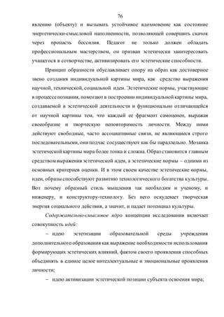 76
явлению (объекту) и вызывать устойчивое вдохновение как состояние
энергетически-смысловой наполненности, позволяющей совершить скачок
через пропасть бессилия. Педагог не только должен обладать
профессиональным мастерством, он призван эстетически заинтересовать
учащегося в сотворчестве, активизировать его эстетические способности.
Принцип образности обуславливает опору на образ как достоверное
звено создания индивидуальной картины мира, как средство выражения
научной, технической, социальной идеи. Эстетические нормы, участвующие
в процессепознания, помогаютв построении индивидуальнойкартины мира,
создаваемой в эстетической деятельности и функционально отличающейся
от научной картины тем, что каждый ее фрагмент самоценен, выражая
своеобразие и творческую неповторимость личности. Между ними
действуют свободные, часто ассоциативные связи, не являющиеся строго
последовательными, ониподчас сосуществуют как бы параллельно. Мозаика
эстетическойкартины мира более тонка и сложна. Образ становится главным
средством выражения эстетической идеи, а эстетические нормы – одними из
основных критериев оценки. И в этом своем качестве эстетические нормы,
идеи, образы способствуют развитию технологического богатства культуры.
Вот почему образный стиль мышления так необходим и ученому, и
инженеру, и конструктору-технологу. Без него оскудевает творческая
энергия социального действия, а значит, и падает потенциал культуры.
Содержательно-смысловое ядро концепции исследования включает
совокупность идей:
 идею эстетизации образовательной среды учреждения
дополнительного образования как выражение необходимости использования
формирующих эстетических влияний, фактом своего проявления способных
объединять в единое целое интеллектуальные и эмоциональные проявления
личности;
 идею активизации эстетической позиции субъекта освоения мира;
Copyright ОАО «ЦКБ «БИБКОМ» & ООО «Aгентство Kнига-Cервис»
 