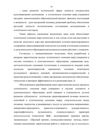 77
 идею развития эстетической сферы личности (посредством
культивирования вдохновения в эстетическом освоении мира учащимися
как ранее невключенный в образовательный процесс феномен, восходящий
к активности духо-настроений человека, решающий проблему обеспечения
растущей личности экстатическими состояниями воодушевления и
эстетического восторга).
Таким образом, реализация выделенных нами идей обеспечивает
эстетическое освоение мира личностью в том случае, если они выступают в
качестве целостного ядра при проектировании эстетико-ориентированного
содержания, мироосваивающей технологии и условий эстетизации основного
и дополнительного образования школьников во взаимодействии с социумом.
Согласуясь с вышеуказанными подходами, была разработана и
внедрена эвристическая модель эстетического освоения мира учащимися в
системе основного и дополнительного образования, отражающая цель,
методологические основания (эстетизации в совокупности ведущих идей,
подходов, закономерностей, принципов); основные компоненты
исследуемого процесса (целевой, организационно-содержательный и
аналитико-результативный), а также программно-методическое обеспечение,
технологию и критерии эффективности его реализации (рис.2).
Обоснованная и апробированная нами эвристическая модель процесса
эстетического освоения мира учащимися в системе основного и
дополнительного образования детей отражает в совокупности целевой
(развитие субъектности эстетически ориентированной позиции личности,
способной к эстетическому освоению мира), содержательный (виды
познания, творчества и развивающего досуга по различным направлениям:
декоративно-прикладного, туристско-спортивного, художественного,
хореографического, музыкального, социокультурного характера)
технологический (технология МДС, моделирование звуковых картин,
эмоционально - образный тренинг, полихудожественные методы, имаго-
техники вдохновения, эвристическая работа с сюжетом и др.) и аналитико-
Copyright ОАО «ЦКБ «БИБКОМ» & ООО «Aгентство Kнига-Cервис»
 