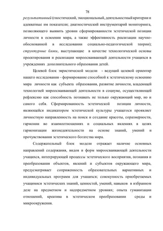 78
результативный (гностический, эмоциональный,деятельностныйкритериии
адекватные им показатели; диагностический инструментарий мониторинга,
позволяющего выявить уровни сформированности эстетической позиции
личности в освоении мира, а также эффективность реализации научно-
обоснованной в исследовании социально-педагогической теории);
структурные блоки, выступающие в качестве технологической основы
проектирования и реализации мироосваивающей деятельности учащихся в
учреждениях дополнительного образования детей.
Целевой блок эвристической модели - ведущий целевой ориентир
нашего исследования – формирование способной к эстетическому освоению
мира личности как субъекта образования, развитие личности, владеющей
технологией мироосваивающей деятельности в социуме, осуществляющей
рефлексию как способность познавать не только окружающий мир, но и
самого себя. Сформированность эстетической позиции личности,
являющейся индикатором эстетической культуры учащегося проявляет
личностную направленность на поиск и создание красоты, соразмерности,
гармонии во взаимоотношениях и социальных явлениях в целях
гармонизации жизнедеятельности на основе знаний, умений и
прочувствования эстетического богатства мира.
Содержательный блок модели отражает наличие основных
направлений содержания, видов и форм мироосваивающей деятельности
учащихся, интегрирующей процессы эстетического восприятия, познания и
преобразования объектов, явлений и субъектов окружающего мира,
предусматривает сопряженность образовательных вариативных и
индивидуальных программ для учащихся; совокупность приобретаемых
учащимися эстетических знаний, ценностей, умений, навыков в избранном
деле на предметном и надпредметном уровнях; опыта гуманизации
отношений, креатива в эстетическом преобразовании среды и
микроокружения.
Copyright ОАО «ЦКБ «БИБКОМ» & ООО «Aгентство Kнига-Cервис»
 