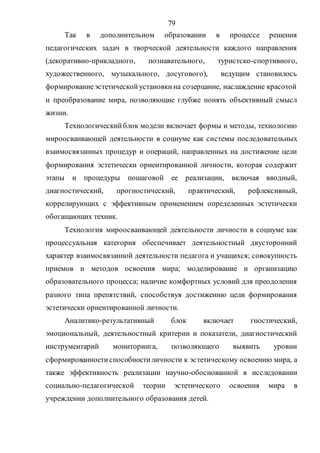 79
Так в дополнительном образовании в процессе решения
педагогических задач в творческой деятельности каждого направления
(декоративно-прикладного, познавательного, туристско-спортивного,
художественного, музыкального, досугового), ведущим становилось
формированиеэстетическойустановкина созерцание, наслаждение красотой
и преобразование мира, позволяющие глубже понять объективный смысл
жизни.
Технологическийблок модели включает формы и методы, технологию
мироосваивающей деятельности в социуме как системы последовательных
взаимосвязанных процедур и операций, направленных на достижение цели
формирования эстетически ориентированной личности, которая содержит
этапы и процедуры пошаговой ее реализации, включая вводный,
диагностический, прогностический, практический, рефлексивный,
коррелирующих с эффективным применением определенных эстетически
обогащающих техник.
Технология мироосваивающей деятельности личности в социуме как
процессуальная категория обеспечивает деятельностный двусторонний
характер взаимосвязанной деятельности педагога и учащихся; совокупность
приемов и методов освоения мира; моделирование и организацию
образовательного процесса; наличие комфортных условий для преодоления
разного типа препятствий, способствуя достижению цели формирования
эстетически ориентированной личности.
Аналитико-результативный блок включает гностический,
эмоциональный, деятельностный критерии и показатели, диагностический
инструментарий мониторинга, позволяющего выявить уровни
сформированностиспособностиличности к эстетическому освоению мира, а
также эффективность реализации научно-обоснованной в исследовании
социально-педагогической теории эстетического освоения мира в
учреждении дополнительного образования детей.
Copyright ОАО «ЦКБ «БИБКОМ» & ООО «Aгентство Kнига-Cервис»
 