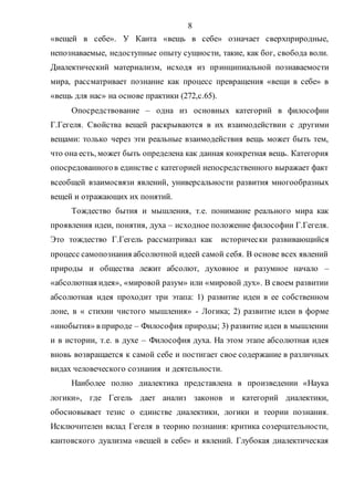 8
«вещей в себе». У Канта «вещь в себе» означает сверхприродные,
непознаваемые, недоступные опыту сущности, такие, как бог, свобода воли.
Диалектический материализм, исходя из принципиальной познаваемости
мира, рассматривает познание как процесс превращения «вещи в себе» в
«вещь для нас» на основе практики (272,с.65).
Опосредствование – одна из основных категорий в философии
Г.Гегеля. Свойства вещей раскрываются в их взаимодействии с другими
вещами: только через эти реальные взаимодействия вещь может быть тем,
что она есть, может быть определена как данная конкретная вещь. Категория
опосредованногов единстве с категорией непосредственного выражает факт
всеобщей взаимосвязи явлений, универсальности развития многообразных
вещей и отражающих их понятий.
Тождество бытия и мышления, т.е. понимание реального мира как
проявления идеи, понятия, духа – исходное положение философии Г.Гегеля.
Это тождество Г.Гегель рассматривал как исторически развивающийся
процесс самопознания абсолютной идеей самой себя. В основе всех явлений
природы и общества лежит абсолют, духовное и разумное начало –
«абсолютная идея», «мировой разум» или «мировой дух». В своем развитии
абсолютная идея проходит три этапа: 1) развитие идеи в ее собственном
лоне, в « стихии чистого мышления» - Логика; 2) развитие идеи в форме
«инобытия» в природе – Философия природы; 3) развитие идеи в мышлении
и в истории, т.е. в духе – Философия духа. На этом этапе абсолютная идея
вновь возвращается к самой себе и постигает свое содержание в различных
видах человеческого сознания и деятельности.
Наиболее полно диалектика представлена в произведении «Наука
логики», где Гегель дает анализ законов и категорий диалектики,
обосновывает тезис о единстве диалектики, логики и теории познания.
Исключителен вклад Гегеля в теорию познания: критика созерцательности,
кантовского дуализма «вещей в себе» и явлений. Глубокая диалектическая
Copyright ОАО «ЦКБ «БИБКОМ» & ООО «Aгентство Kнига-Cервис»
 