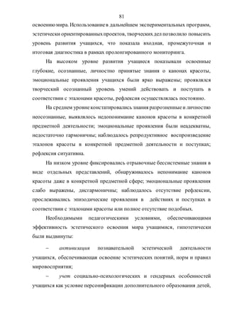 81
освоениюмира. Использованиев дальнейшем экспериментальных программ,
эстетически ориентированныхпроектов, творческихдел позволило повысить
уровень развития учащихся, что показала входная, промежуточная и
итоговая диагностика в рамках пролонгированного мониторинга.
На высоком уровне развития учащиеся показывали освоенные
глубокие, осознанные, личностно принятые знания о канонах красоты,
эмоциональные проявления учащихся были ярко выражены; проявлялся
творческий осознанный уровень умений действовать и поступать в
соответствии с эталонами красоты, рефлексия осуществлялась постоянно.
На среднем уровнеконстатировались знания разрозненныеи личностно
неосознанные, выявлялось недопонимание канонов красоты в конкретной
предметной деятельности; эмоциональные проявления были неадекватны,
недостаточно гармоничны; наблюдалось репродуктивное воспроизведение
эталонов красоты в конкретной предметной деятельности и поступках;
рефлексия ситуативна.
На низком уровне фиксировались отрывочные бессистемные знания в
виде отдельных представлений, обнаруживалось непонимание канонов
красоты даже в конкретной предметной сфере; эмоциональные проявления
слабо выражены, дисгармоничны; наблюдалось отсутствие рефлексии,
прослеживались эпизодические проявления в действиях и поступках в
соответствии с эталонами красоты или полное отсутствие подобных.
Необходимыми педагогическими условиями, обеспечивающими
эффективность эстетического освоения мира учащимися, гипотетически
были выдвинуты:
 активизация познавательной эстетической деятельности
учащихся, обеспечивающая освоение эстетических понятий, норм и правил
мировосприятия;
 учет социально-психологических и гендерных особенностей
учащихся как условие персонификации дополнительного образования детей,
Copyright ОАО «ЦКБ «БИБКОМ» & ООО «Aгентство Kнига-Cервис»
 