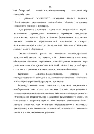 82
способствующий личностно-ориентированному педагогическому
взаимодействию;
 развитие эстетического потенциала личности педагога,
обеспечивающее демонстрацию многообразия образцов эстетически
окрашенного сознания и поведения.
Для успешной реализации модели было разработано ее научно-
методическое сопровождение, включающее апробацию совокупности
педагогических средств, форм и методов формирования эстетических
констант; технологии мироосваивающей деятельности в социуме,
мониторинг процессаэстетическогоосвоениямираучащимися в учреждении
дополнительного образования.
Опытно-поисковая работа по реализации сконструированной
эвристической модели подтвердила, что обеспечивается качественно
обновленное состояние образования, способствующее освоению мира
учащимися на основе сущностных изменений внешней, внутренней сред,
структуры и содержания эстетико-ориентированного образования.
Реализация социально-педагогического, средового и
полихудожественного подходов в моделировании образования обеспечила
эстетико-ориентированный характер его протекания.
Резюмируя вышесказанное, отмечаем то, что сконструированная и
апробированная нами модель эстетического освоения мира учащимися,
соответствуетописанным концептуальным основам и содержанию целевого,
организационно-содержательного и аналитико-результативного блоков, их
взаимосвязи с ведущими идеями: идея развития эстетической сферы
личности учащегося; идея эстетизации образовательного и жизненного
пространства; идея активизации эстетической эстетического потенциала
личности в целях социализации учащихся.
Copyright ОАО «ЦКБ «БИБКОМ» & ООО «Aгентство Kнига-Cервис»
 