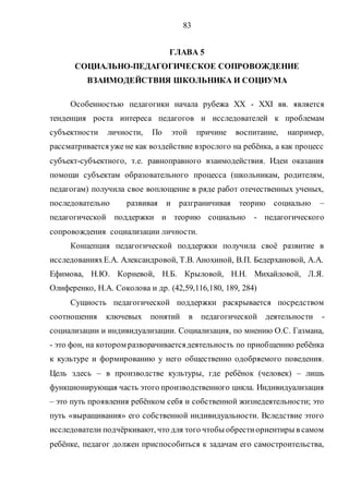 83
ГЛАВА 5
СОЦИАЛЬНО-ПЕДАГОГИЧЕСКОЕ СОПРОВОЖДЕНИЕ
ВЗАИМОДЕЙСТВИЯ ШКОЛЬНИКА И СОЦИУМА
Особенностью педагогики начала рубежа ХХ - ХХI вв. является
тенденция роста интереса педагогов и исследователей к проблемам
субъектности личности, По этой причине воспитание, например,
рассматривается уже не как воздействие взрослого на ребёнка, а как процесс
субъект-субъектного, т.е. равноправного взаимодействия. Идеи оказания
помощи субъектам образовательного процесса (школьникам, родителям,
педагогам) получила свое воплощение в ряде работ отечественных ученых,
последовательно развивая и разграничивая теорию социально –
педагогической поддержки и теорию социально - педагогического
сопровождения социализации личности.
Концепция педагогической поддержки получила своё развитие в
исследованияхЕ.А. Александровой, Т.В. Анохиной, В.П. Бедерхановой, А.А.
Ефимова, Н.Ю. Корневой, Н.Б. Крыловой, Н.Н. Михайловой, Л.Я.
Олиференко, Н.А. Соколова и др. (42,59,116,180, 189, 284)
Сущность педагогической поддержки раскрывается посредством
соотношения ключевых понятий в педагогической деятельности -
социализации и индивидуализации. Социализация, по мнению О.С. Газмана,
- это фон, на котором разворачиваетсядеятельность по приобщению ребёнка
к культуре и формированию у него общественно одобряемого поведения.
Цель здесь – в производстве культуры, где ребёнок (человек) – лишь
функционирующая часть этого производственного цикла. Индивидуализация
– это путь проявления ребёнком себя и собственной жизнедеятельности; это
путь «выращивания» его собственной индивидуальности. Вследствие этого
исследователи подчёркивают, что для того чтобы обрестиориентиры в самом
ребёнке, педагог должен приспособиться к задачам его самостроительства,
Copyright ОАО «ЦКБ «БИБКОМ» & ООО «Aгентство Kнига-Cервис»
 
