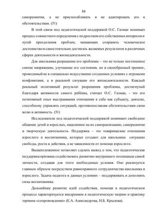 84
саморазвития, а не приспосабливать и не адаптировать его к
обстоятельствам. (51)
В этой связи под педагогической поддержкой О.С. Газман понимает
процесс совместного определения с подростком его собственныхинтересов и
путей преодоления проблем, мешающих сохранить человеческое
достоинствои самостоятельно достигать желаемых результатов в различных
сферах деятельности и жизнедеятельности.
Для школьника разрешение его проблемы – это не только постепенное
снятие напряжение, улучшение его состояния, но и своеобразный тренинг,
проводимыйне в специально искусственно созданных условиях с игровыми
конфликтами, а в реальной ситуации его жизнедеятельности. Каждый
реальный позитивный результат разрешения проблемы, достигнутый
благодаря активности самого ребёнка, считает О.С. Газман, - это его
позитивный опыт выстраивания отношения к себе как субъекту, деятелю,
способному управлять ситуацией, противопоставляя обстоятельствам свою
волю и активность. (51)
Исследователи под педагогической поддержкой понимают свободное
общение детей и взрослых, нацеленное на их самореализацию, саморазвитие
и творческую деятельность. Поддержка – это товарищеские отношения
взрослого и воспитанника, которые создают для школьника ситуацию
свободы, роста и действия, а не зависимости от помощи взрослого.
Вышеизложенное позволяет сделать вывод о том, что педагогическая
поддержкапризвана содействовать развитию внутреннего потенциала самой
личности, создавая для этого необходимые условия. Оно реализуется
главным образом посредством равноправного сотрудничества школьника и
взрослого. Задача педагога в данных условиях – поддерживать и дополнять
силы воспитанника.
Дальнейшее развитие идей содействия, помощи в педагогическом
процессе характеризуется внедрением в педагогическую теорию и практику
термина «сопровождение» (Е.А. Александрова, Н.Б. Крылова).
Copyright ОАО «ЦКБ «БИБКОМ» & ООО «Aгентство Kнига-Cервис»
 