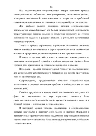 85
Под педагогическим сопровождением авторы понимают процесс
заинтересованного наблюдения, консультирования, личностного участия,
поощрения максимальной самостоятельности подростка в проблемной
ситуации при минимальном по сравнению с поддержкой участии педагога.
Для наиболее полного понимания термина «сопровождение»
исследователи классифицируют все формы педагогической деятельности,
подразумевающие оказание помощи и содействия школьнику, по степени
включённости педагога в решение проблем. В результате выстраивается
следующая иерархия.
Защита – процесс ограничения, ограждения, отстаивания жизненно
важных интересов воспитанника в случае физической и/или психической
опасности, при условии, если он не справляется или просит о защите.
Помощь – процесс обеспечения становления индивидуальности,
зачастую с демонстрацией способов и приёмов разрешения трудностей при
условии, если воспитанник не справляется или просит о помощи.
Поддержка – процесс создания условий (совместно с воспитанником)
для сознательного самостоятельного разрешения им выбора при условии,
если он не справляется сам.
Сопровождение, предполагающее большую самостоятельность
воспитанника в решении возникших проблем и наблюдательная позиция
педагога. (189)
Главным аргументом в пользу такой классификации выступает тот
факт, что воспитанник по мере взросления, становясь более
самостоятельным, всё в меньшей степени нуждается в помощи и защите и в
большей степени – в поддержке и сопровождении.
В настоящий момент термины «поддержка» и «сопровождение»
является ключевыми в педагогической теории и практике. Внедрение в
педагогическуюпрактику технологий поддержкии сопровождения позволяет
сделать педагогическийпроцесс болееиндивидуализированным, свободным,
гуманистическим.
Copyright ОАО «ЦКБ «БИБКОМ» & ООО «Aгентство Kнига-Cервис»
 