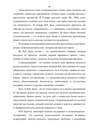 86
Этимологически слово «сопровождение» близко таким понятиям, как
содействие, совместное передвижение, помощь одного человека другому в
преодолении трудностей. В Словаре русского языка (М., 1994) слово
«сопровождать» означает идти, ехать вместе с кем-либо в качестве спутника
или провожатого». В словаре В.И. Даля сопровождение трактуется как
действие по глаголу «сопровождать», т.е. «провожать, сопутствовать, идти
вместе для проводов, провожатым, следовать». В самом общем значении
«сопровождение» - это встреча двух людей и совместное прохождение
общего отрезка пути в качестве спутника или провожатого.
В ситуации сопровождения можно выделить триосновныхкомпонента:
путник, сопровождающий и путь, который они проходят вместе.
По В.И. Далю, путник – это путешественник, странник, который
находится на перепутье; человек, ищущий временного приюта, «лицо,
которое не живёт осёдло, скитается, бездомный, бесприютный; бродяга».
Сопровождающий – это человек, который лишь временно находится
рядом с путником. Среди его ролевых функций В.И. Даль называет не только
нейтральные «попутчик», «сопроводитель», но и «спутник, товарищ на пути,
в дороге, в жизни»; «проводник, путевод», «спутник для указания пути, для
охраны, защиты, для присмотра», т.е. посредник между человеком и миром
жизни, обеспечивающий безопасность, необходимую и достаточную
поддержку личности в трудных жизненных ситуациях.
Путь, по В.И. Далю, - это не только дорога, но и процесс продвижения
по ней (время, нужное для прохода, способ или средство достижения цели,
направление). Можно сказать, что речь идёт о совместном бытии людей в
определённый период человеческой жизни. Сопровождающий (со-путный)
предстаёт как человек, который помогает путнику в дороге и защищает его
от превратностей пути, помогает справиться с ними.
Н.М. Борытко, анализируя понятия «поддержка» и «сопровождение»,
подчёркивает, что стратегия педагогической поддержки, во-первых,
подразумевает наличие реального затруднения, проблемы, в разрешении
Copyright ОАО «ЦКБ «БИБКОМ» & ООО «Aгентство Kнига-Cервис»
 