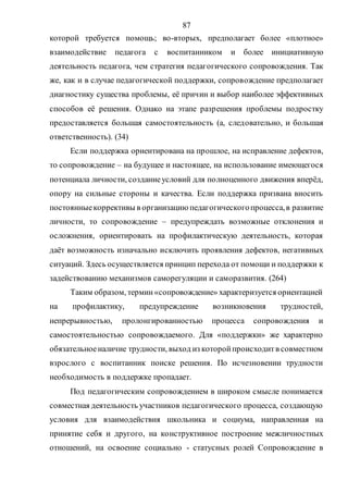 87
которой требуется помощь; во-вторых, предполагает более «плотное»
взаимодействие педагога с воспитанником и более инициативную
деятельность педагога, чем стратегия педагогического сопровождения. Так
же, как и в случае педагогической поддержки, сопровождение предполагает
диагностику существа проблемы, её причин и выбор наиболее эффективных
способов её решения. Однако на этапе разрешения проблемы подростку
предоставляется большая самостоятельность (а, следовательно, и большая
ответственность). (34)
Если поддержка ориентирована на прошлое, на исправление дефектов,
то сопровождение – на будущее и настоящее, на использование имеющегося
потенциала личности, созданиеусловий для полноценного движения вперёд,
опору на сильные стороны и качества. Если поддержка призвана вносить
постоянныекоррективы в организацию педагогическогопроцесса,в развитие
личности, то сопровождение – предупреждать возможные отклонения и
осложнения, ориентировать на профилактическую деятельность, которая
даёт возможность изначально исключить проявления дефектов, негативных
ситуаций. Здесь осуществляется принцип перехода от помощи и поддержки к
задействованию механизмов саморегуляции и саморазвития. (264)
Таким образом, термин«сопровождение» характеризуется ориентацией
на профилактику, предупреждение возникновения трудностей,
непрерывностью, пролонгированностью процесса сопровождения и
самостоятельностью сопровождаемого. Для «поддержки» же характерно
обязательноеналичие трудности, выход из которойпроисходитв совместном
взрослого с воспитанник поиске решения. По исчезновении трудности
необходимость в поддержке пропадает.
Под педагогическим сопровождением в широком смысле понимается
совместная деятельность участников педагогического процесса, создающую
условия для взаимодействия школьника и социума, направленная на
принятие себя и другого, на конструктивное построение межличностных
отношений, на освоение социально - статусных ролей Сопровождение в
Copyright ОАО «ЦКБ «БИБКОМ» & ООО «Aгентство Kнига-Cервис»
 