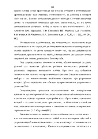 88
данном случае может трактоваться как помощь субъекту в формировании
ориентационного поля развития, ответственность за действие в котором
несёт он сам. Важным положением данного подхода выступает приоритет
опоры на внутренний потенциал субъекта, следовательно, на его право
самостоятельно совершать выбор и нести за него ответственность (А.А.
Архипова, Е.О. Вержуцкая, Т.В. Глазковой, Н.Г. Осухова, А.Л. Уманский,
К.В. Уфаев, С.Н. Чистякова, П.А. Эльканова и др.). ( 42,59, 181, 263, 264, 284,
182)
Исследователи подчёркивают, что сопровождать воспитанника надо
исключительно в том случае, когда это нужно самому воспитаннику: педагог
должен поспевать со своей помощью только там, где она действительно
необходима, при этом вести так, чтобы, в конце концов, она сделалась вовсе
ненужной, так сказать, уничтожила бы саму себя.
Под сопровождением понимается метод, обеспечивающий создание
условий для принятия субъектом развития оптимальных решений в
различных ситуациях жизненного выбора. При этом под субъектом
понимается как человек, так и развивающаяся система. Ситуации жизненного
выбора – это множественные проблемные ситуации, при разрешении
которыхсубъект определяет для себя путь прогрессивногоили регрессивного
развития.(284)
Сопровождение трактуется исследователями как интегративная
технология пролонгированнойпсихолого – педагогическойпомощичеловеку
в кризисныепериоды перехода, перестройкивсего образа жизни, сердцевина
которой – создание переходного пространства, т.е. безопасных условий для
восстановление потенциала развития и саморазвития личности в кризисные
периоды жизни. (Н.Г. Осухова) (181)
Вышеизложенные взгляды исследователей позволяют сделать вывод о
том, что сопровождение представляет собой не просто алгоритм действий в
разрешении проблем сопровождаемого, а деятельностную позицию педагога
по отношению к воспитаннику. Сущность сопровождения заключается в
Copyright ОАО «ЦКБ «БИБКОМ» & ООО «Aгентство Kнига-Cервис»
 