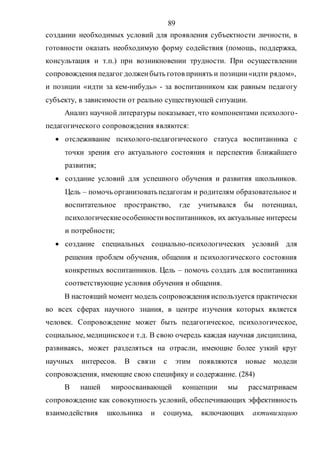 89
создании необходимых условий для проявления субъектности личности, в
готовности оказать необходимую форму содействия (помощь, поддержка,
консультация и т.п.) при возникновении трудности. При осуществлении
сопровождения педагог долженбыть готов принять и позиции«идти рядом»,
и позиции «идти за кем-нибудь» - за воспитанником как равным педагогу
субъекту, в зависимости от реально существующей ситуации.
Анализ научной литературы показывает, что компонентами психолого-
педагогического сопровождения являются:
 отслеживание психолого-педагогического статуса воспитанника с
точки зрения его актуального состояния и перспектив ближайшего
развития;
 создание условий для успешного обучения и развития школьников.
Цель – помочь организоватьпедагогам и родителям образовательное и
воспитательное пространство, где учитывался бы потенциал,
психологическиеособенностивоспитанников, их актуальные интересы
и потребности;
 создание специальных социально-психологических условий для
решения проблем обучения, общения и психологического состояния
конкретных воспитанников. Цель – помочь создать для воспитанника
соответствующие условия обучения и общения.
В настоящий момент модель сопровождения используется практически
во всех сферах научного знания, в центре изучения которых является
человек. Сопровождение может быть педагогическое, психологическое,
социальное, медицинскоеи т.д. В свою очередь каждая научная дисциплина,
развиваясь, может разделяться на отрасли, имеющие более узкий круг
научных интересов. В связи с этим появляются новые модели
сопровождения, имеющие свою специфику и содержание. (284)
В нашей мироосваивающей концепции мы рассматриваем
сопровождение как совокупность условий, обеспечивающих эффективность
взаимодействия школьника и социума, включающих активизацию
Copyright ОАО «ЦКБ «БИБКОМ» & ООО «Aгентство Kнига-Cервис»
 