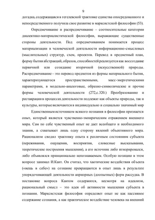 9
догадка, содержащаяся в гегелевской трактовке единства опосредованного и
непосредственного получила свое развитие в марксистской философии (53).
Опредмечивание и распредмечивание – соотносительные категории
диалектико-материалистической философии, выражающие существенные
стороны деятельности. Под опредмечиванием понимается процесс
материализации в человеческой деятельности информационно-смысловых
(мыслительных) структур, схем, проектов. Перевод в предметный план,
форму бытия абстракций, образов, способностейреализуется как воссоздание
первичной или созидание вторичной (искусственной) природы.
Распредмечивание – это перевод предметов из формы материального бытия,
характеризующегося пространственными, масс-энергетическими
параметрами, в модельно-аналоговые, образно-символические и прочие
формы человеческой деятельности (272,с.320.) Преобразованию и
реставрациив процессахдеятельности подлежат как объекты природы, так и
культуры, которыевключаются в индивидуально и социально значимый мир
Единственным источником всякого познания в философии признается
опыт, который является чувственно-эмпирическим отражением внешнего
мира. Сам по себе чувственный опыт не дает всеобщего и необходимого
знания, а схватывает лишь одну сторону явлений объективного мира.
Рационализм сводил трактовку опыта к различным состояниям субъекта
(переживания, ощущения, восприятия, словесные высказывания,
теоретические построения мышления), а его источник либо игнорировался,
либо объявлялся принципиально непознаваемым. Особую позицию в этом
вопросе занимал И.Кант. Он считал, что хаотические воздействия объекта
(«вещь в себе») на сознание превращаются в опыт лишь в результате
упорядочивающей деятельности априорных (доопытных) форм рассудка. В
постановке вопроса Кантом содержится, несмотря на идеализм,
рациональный смысл – это идея об активности мышления субъекта в
познании. Марксистская философия определяет опыт не как пассивное
содержание сознания, а как практическое воздействие человека на внешний
Copyright ОАО «ЦКБ «БИБКОМ» & ООО «Aгентство Kнига-Cервис»
 