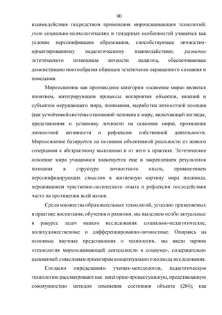 90
взаимодействия посредством применения мироосваивающих технологий;
учет социально-психологических и гендерных особенностей учащихся как
условие персонификации образования, способствующее личностно-
ориентированному педагогическому взаимодействию; развитие
эстетического потенциала личности педагога, обеспечивающее
демонстрациюмногообразия образцов эстетически окрашенного сознания и
поведения.
Мироосвоение как производное категории «освоение мира» является
понятием, интегрирующим процессы восприятия объектов, явлений и
субъектов окружающего мира, понимания, выработки личностной позиции
(как устойчивойсистемы отношений человека к миру, включающей взгляды,
представления и установку личности на освоение мира), проявления
личностной активности и рефлексии собственной деятельности.
Мироосвоение базируется на познании объективной реальности от живого
созерцания к абстрактному мышлению и от него к практике. Эстетическое
освоение мира учащимися знаменуется еще и закреплением результатов
познания в структуре личностного опыта, привнесением
персонифицирующих смыслов в жизненную картину мира индивида,
переживанием чувственно-логического опыта и рефлексии последействия
часто на протяжении всей жизни.
Средимножества образовательных технологий, успешно применяемых
в практике воспитания, обучения и развития, мы выделяем особо актуальные
в ракурсе задач нашего исследования: социально-педагогические,
полихудожественные и дифференцированно-личностные. Опираясь на
основные научные представления о технологии, мы ввели термин
«технология мироосваивающей деятельности в социуме», содержательно
адекватный смысловымориентирам концептуального подхода исследования.
Согласно определениям ученых-методологов, педагогическую
технологию рассматриваюткак категорию процессуальную, представленную
совокупностью методов изменения состояния объекта (284); как
Copyright ОАО «ЦКБ «БИБКОМ» & ООО «Aгентство Kнига-Cервис»
 