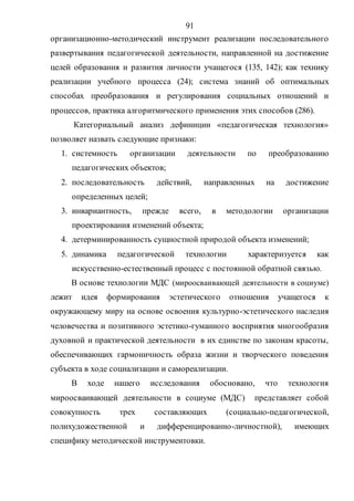 91
организационно-методический инструмент реализации последовательного
развертывания педагогической деятельности, направленной на достижение
целей образования и развития личности учащегося (135, 142); как технику
реализации учебного процесса (24); система знаний об оптимальных
способах преобразования и регулирования социальных отношений и
процессов, практика алгоритмического применения этих способов (286).
Категориальный анализ дефиниции «педагогическая технология»
позволяет назвать следующие признаки:
1. системность организации деятельности по преобразованию
педагогических объектов;
2. последовательность действий, направленных на достижение
определенных целей;
3. инвариантность, прежде всего, в методологии организации
проектирования изменений объекта;
4. детерминированность сущностной природой объекта изменений;
5. динамика педагогической технологии характеризуется как
искусственно-естественный процесс с постоянной обратной связью.
В основе технологии МДС (мироосваивающей деятельности в социуме)
лежит идея формирования эстетического отношения учащегося к
окружающему миру на основе освоения культурно-эстетического наследия
человечества и позитивного эстетико-гуманного восприятия многообразия
духовной и практической деятельности в их единстве по законам красоты,
обеспечивающих гармоничность образа жизни и творческого поведения
субъекта в ходе социализации и самореализации.
В ходе нашего исследования обосновано, что технология
мироосваивающей деятельности в социуме (МДС) представляет собой
совокупность трех составляющих (социально-педагогической,
полихудожественной и дифференцированно-личностной), имеющих
специфику методической инструментовки.
Copyright ОАО «ЦКБ «БИБКОМ» & ООО «Aгентство Kнига-Cервис»
 