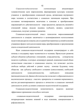92
Социально-педагогическая составляющая актуализирует
гуманистические цели мироосвоения, формирование культуры освоения
учащихся и преобразования социальной среды, активизации внутреннего
мира человека в соответствии с социально значимыми нормами. При
осознанно мотивированном включении в освоение и преобразование
окружающей его действительности – мира предметов, процессов, явлений и
отношений между людьми индивид (субъект), являясь существом
социальным, получает успешное развитие.
Социально-педагогический смысл технологии мироосваивающей
деятельности в социуме заключается в целенаправленном использовании
педагогами ресурсов социумадля создания благоприятныхусловийосвоения
учащимися форм и методов познания мира, преобразования и приумножения
опыта созидательной деятельности.
Идеи социально-педагогической поддержки концентрируют в себе
помощь и поддержку меры человечности в человеке. Происходит развитие
субъект-объектно-субъектных отношений, сотрудничества, сотворчества
педагога и ребенка, в которых доминирует равный, взаимовыгодный обмен
личностными смыслами и социальным опытом, что позволяет достичь
свободы выбора действий и решает задачу помощи будущему члену
общества как субъекту свободного сознания (самосознания), свободной
деятельности (самодеятельности), свободного поведения
(жизнедеятельности). Данное обстоятельство позволяет в образовательном и
воспитательном процессе сместить приоритеты от влияния нормативного,
жестко регламентированного процесса к личностно и социально значимой
деятельности детей в условиях социально-педагогической поддержки.
Социально-педагогическая компетентность педагога включает
эффективное применение способов и методов:
социально-педагогической поддержки самоопределения,
интериоризации внешних влияний в ходе освоения, самореализации и
рефлексивности;
Copyright ОАО «ЦКБ «БИБКОМ» & ООО «Aгентство Kнига-Cервис»
 
