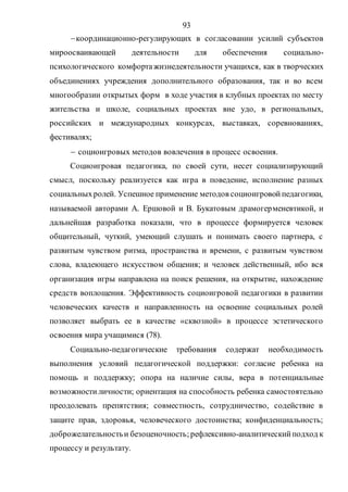 93
координационно-регулирующих в согласовании усилий субъектов
мироосваивающей деятельности для обеспечения социально-
психологического комфортажизнедеятельности учащихся, как в творческих
объединениях учреждения дополнительного образования, так и во всем
многообразии открытых форм в ходе участия в клубных проектах по месту
жительства и школе, социальных проектах вне удо, в региональных,
российских и международных конкурсах, выставках, соревнованиях,
фестивалях;
 социоигровых методов вовлечения в процесс освоения.
Социоигровая педагогика, по своей сути, несет социализирующий
смысл, поскольку реализуется как игра в поведение, исполнение разных
социальныхролей. Успешное применение методов социоигровойпедагогики,
называемой авторами А. Ершовой и В. Букатовым драмогерменевтикой, и
дальнейшая разработка показали, что в процессе формируется человек
общительный, чуткий, умеющий слушать и понимать своего партнера, с
развитым чувством ритма, пространства и времени, с развитым чувством
слова, владеющего искусством общения; и человек действенный, ибо вся
организация игры направлена на поиск решения, на открытие, нахождение
средств воплощения. Эффективность социоигровой педагогики в развитии
человеческих качеств и направленность на освоение социальных ролей
позволяет выбрать ее в качестве «сквозной» в процессе эстетического
освоения мира учащимися (78).
Социально-педагогические требования содержат необходимость
выполнения условий педагогической поддержки: согласие ребенка на
помощь и поддержку; опора на наличие силы, вера в потенциальные
возможностиличности; ориентация на способность ребенка самостоятельно
преодолевать препятствия; совместность, сотрудничество, содействие в
защите прав, здоровья, человеческого достоинства; конфиденциальность;
доброжелательностьи безоценочность;рефлексивно-аналитическийподход к
процессу и результату.
Copyright ОАО «ЦКБ «БИБКОМ» & ООО «Aгентство Kнига-Cервис»
 