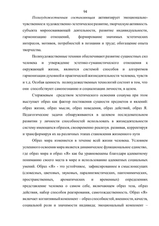 94
Полихудожественная составляющая активизирует эмоционально-
чувственноеи художественно-эстетическоеразвитие, творческую активность
субъекта мироосваивающей деятельности, развитие индивидуальности,
гармонизацию отношений, формирование значимых эстетических
интересов, мотивов, потребностей в познании и труде; обогащение опыта
творчества.
Полихудожественные техники обеспечивают развитие сущностных сил
человека и утверждение эстетико-гуманистического отношения к
окружающей жизни, являются системой способов и алгоритмов
гармонизациидуховнойи практическойжизнедеятельности человека, чувств
и т.д. Особая ценность полихудожественных технологий состоит в том, что
они способствуют самопознанию и социализации личности, в целом.
Стержневым средством эстетического освоения социума при этом
выступает образ как фактор постижения сущности предметов и явлений:
образ жизни, образ мысли, образ поведения, образ действий, образ Я.
Педагогические задачи обнаруживаются в целевом последовательном
развитии у личности способностей использовать в жизнедеятельности
систему имеющихся образов, своевременно реализуя. развивая, корректируя
и трансформируя их на различных этапах становления жизненного пути
Образ мира изменяется в течение всей жизни человека. Условием
успешного освоения мира является динамическое функциональное единство,
где образ мира и образ «Я» как бы уравновешены благодаря адекватному
пониманию своего места в мире и использованию адекватных социальных
умений. Образ «Я» - это устойчивое, зафиксированное в смыслонесущих
(словесных, цветовых, звуковых, паралингвистических, пантомимических,
пространственных, ароматических и временных) определениях
представление человека о самом себе, включающем образ тела, образ
действия, набор способов реагирования, самотождественность. Образ «Я»
включает когнитивныйкомпонент – образ способностей, внешности, качеств,
социальной роли и значимости индивида; эмоциональный компонент –
Copyright ОАО «ЦКБ «БИБКОМ» & ООО «Aгентство Kнига-Cервис»
 