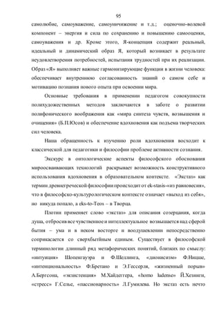 95
самолюбие, самоуважение, самоуничижение и т.д.; оценочно-волевой
компонент – энергия и сила по сохранению и повышению самооценки,
самоуважения и др. Кроме этого, Я-концепция содержит реальный,
идеальный и динамический образ Я, который возникает в результате
неудовлетворения потребностей, испытания трудностей при их реализации.
Образ «Я» выполняет важные гармонизирующие функции в жизни человека:
обеспечивает внутреннюю согласованность знаний о самом себе и
мотивацию познания нового опыта при освоении мира.
Основные требования в применении педагогом совокупности
полихудожественных методов заключаются в заботе о развитии
полифонического воображения как «мира синтеза чувств, возвышения и
очищения» (Б.П.Юсов) и обеспечение вдохновения как подъема творческих
сил человека.
Наша обращенность к изучению роли вдохновения восходит к
классической для педагогики и философии проблеме активности сознания.
Экскурс в онтологические аспекты философского обоснования
мироосваивающих технологий раскрывает возможность конструктивного
использования вдохновения в образовательном контексте. «Экстаз» как
термин древнегреческойфилософиипроисходитот ek-stasis-«из равновесия»,
что в философско-культурологическом контексте означает «выход из себя»,
но никуда попало, а eks-to-Teos – в Творца.
Плотин применяет слово «экстаз» для описания созерцания, когда
душа, отбросив всечувственноеи интеллектуальное возвышается над сферой
бытия – ума и в неком восторге и воодушевлении непосредственно
соприкасается со сверхбытйным единым. Существует в философской
терминологии длинный ряд метафорических понятий, близких по смыслу:
«интуиция» Шопенгауэра и Ф.Шеллинга, «дионисизм» Ф.Ницше,
«интенциональность» Ф.Бретано и Э.Гессерля, «жизненный порыв»
А.Бергсона, «экзистенция» М.Хайдеггера, «homo ludense» Й.Хезинги,
«стресс» Г.Селье, «пассионарность» Л.Гумилева. Но экстаз есть нечто
Copyright ОАО «ЦКБ «БИБКОМ» & ООО «Aгентство Kнига-Cервис»
 