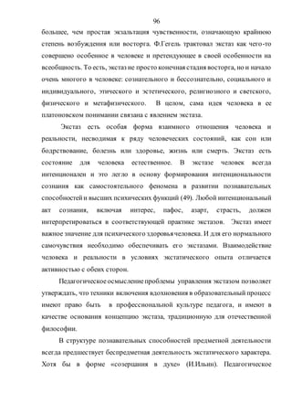 96
большее, чем простая экзальтация чувственности, означающую крайнюю
степень возбуждения или восторга. Ф.Гегель трактовал экстаз как чего-то
совершено особенное в человеке и претендующее в своей особенности на
всеобщность. То есть, экстаз не просто конечная стадия восторга, но и начало
очень многого в человеке: сознательного и бессознательно, социального и
индивидуального, этического и эстетического, религиозного и светского,
физического и метафизического. В целом, сама идея человека в ее
платоновском понимании связана с явлением экстаза.
Экстаз есть особая форма взаимного отношения человека и
реальности, несводимая к ряду человеческих состояний, как сон или
бодрствование, болезнь или здоровье, жизнь или смерть. Экстаз есть
состояние для человека естественное. В экстазе человек всегда
интенционален и это легло в основу формирования интенциональности
сознания как самостоятельного феномена в развитии познавательных
способностейи высших психических функций (49). Любой интенциональный
акт сознания, включая интерес, пафос, азарт, страсть, должен
интерпретироваться в соответствующей практике экстазов. Экстаз имеет
важное значение для психического здоровьячеловека. И для его нормального
самочувствия необходимо обеспечивать его экстазами. Взаимодействие
человека и реальности в условиях экстатического опыта отличается
активностью с обеих сторон.
Педагогическое осмыслениепроблемы управления экстазом позволяет
утверждать, что техники включения вдохновения в образовательный процесс
имеют право быть в профессиональной культуре педагога, и имеют в
качестве основания концепцию экстаза, традиционную для отечественной
философии.
В структуре познавательных способностей предметной деятельности
всегда предшествует беспредметная деятельность экстатического характера.
Хотя бы в форме «созерцания в духе» (И.Ильин). Педагогическое
Copyright ОАО «ЦКБ «БИБКОМ» & ООО «Aгентство Kнига-Cервис»
 