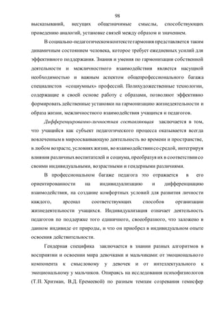 98
высказываний, несущих общезначимые смыслы, способствующих
проведению аналогий, установке связей между образом и значением.
В социально-педагогическомконтекстегармония представляется таким
динамичным состоянием человека, которое требует ежедневных усилий для
эффективного поддержания. Знания и умения по гармонизации собственной
деятельности и межличностного взаимодействия является насущной
необходимостью и важным аспектом общепрофессионального багажа
специалистов «социумных» профессий. Полихудожественные технологии,
содержащие в своей основе работу с образами, позволяют эффективно
формировать действенные установки на гармонизацию жизнедеятельности и
образа жизни, межличностного взаимодействия учащихся и педагогов.
Дифференцированно-личностная составляющая заключается в том,
что учащийся как субъект педагогического процесса оказывается всегда
вовлеченным в мироосваивающую деятельность во времени и пространстве,
в любом возрасте, условияхжизни, во взаимодействиисо средой, интегрируя
влияния различныхвоспитателей и социума, преобразуя их в соответствиисо
своими индивидуальными, возрастными и гендерными различиями.
В профессиональном багаже педагога это отражается в его
ориентированности на индивидуализацию и дифференциацию
взаимодействия, на создание комфортных условий для развития личности
каждого, арсенал соответствующих способов организации
жизнедеятельности учащихся. Индивидуализация означает деятельность
педагогов по поддержке того единичного, своеобразного, что заложено в
данном индивиде от природы, и что он приобрел в индивидуальном опыте
освоения действительности.
Гендерная специфика заключается в знании разных алгоритмов в
восприятии и освоении мира девочками и мальчиками: от эмоционального
компонента к смысловому у девочек и от интеллектуального к
эмоциональному у мальчиков. Опираясь на исследования психофизиологов
(Т.П. Хризман, В.Д. Еремеевой) по разным темпам созревания гемисфер
Copyright ОАО «ЦКБ «БИБКОМ» & ООО «Aгентство Kнига-Cервис»
 