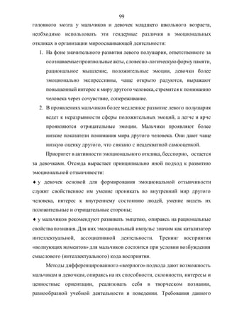 99
головного мозга у мальчиков и девочек младшего школьного возраста,
необходимо использовать эти гендерные различия в эмоциональных
откликах в организации мироосваивающей деятельности:
1. На фоне значительного развития левого полушария, ответственного за
осознаваемыепроизвольныеакты, словесно-логическую формупамяти,
рациональное мышление, положительные эмоции, девочки более
эмоционально экспрессивны, чаще открыто радуются, выражают
повышенный интерес к миру другого человека, стремятся к пониманию
человека через сочувствие, сопереживание.
2. В проявленияхмальчиков более медленное развитие левого полушария
ведет к неразрывности сферы положительных эмоций, а легче и ярче
проявляются отрицательные эмоции. Мальчики проявляют более
низкие показатели понимания мира другого человека. Они дают чаще
низкую оценку другого, что связано с неадекватной самооценкой.
Приоритет в активности эмоционального отклика, бесспорно, остается
за девочками. Отсюда вырастает принципиально иной подход к развитию
эмоциональной отзывчивости:
 у девочек основой для формирования эмоциональной отзывчивости
служит свойственное им умение проникать во внутренний мир другого
человека, интерес к внутреннему состоянию людей, умение видеть их
положительные и отрицательные стороны;
 у мальчиков рекомендуют развивать эмпатию, опираясь на рациональные
свойствапознания. Для них эмоциональный импульс значим как катализатор
интеллектуальной, ассоциативной деятельности. Тренинг восприятия
«волнующих моментов» для мальчиков состоится при условии возбуждения
смыслового (интеллектуального) кода восприятия.
Методы дифференцированного «веерного»подхода дают возможность
мальчикам и девочкам, опираясь на их способности, склонности, интересы и
ценностные ориентации, реализовать себя в творческом познании,
разнообразной учебной деятельности и поведении. Требования данного
Copyright ОАО «ЦКБ «БИБКОМ» & ООО «Aгентство Kнига-Cервис»
 
