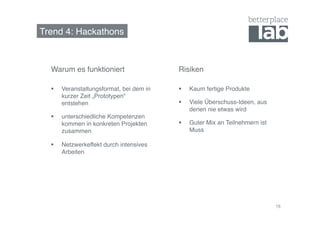 Trend 4: Hackathons! 
18 
Warum es funktioniert! Risiken! 
§ Kaum fertige Produkte! 
§ Viele Überschuss-Ideen, aus 
denen nie etwas wird! 
§ Guter Mix an Teilnehmern ist 
Muss! 
§ Veranstaltungsformat, bei dem in 
kurzer Zeit „Prototypen“ 
entstehen! 
§ unterschiedliche Kompetenzen 
kommen in konkreten Projekten 
zusammen! 
§ Netzwerkeffekt durch intensives 
Arbeiten! 
 