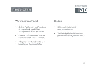 Trend 5: Offline! 
20 
Warum es funktioniert! Risiken! 
§ Offline-Aktivitäten sind 
ressourcen-intensiv! 
§ Verbindung Online-Offline muss 
gut und zeitnah organisiert sein! 
§ Online-Plattformen und Angebote 
sind Ausdruck von Offline- 
Prinzipien und Kulturtechniken! 
§ Direktes und haptisches Erleben 
werden einfach besser erinnert.! 
§ Integration rund um Events oder 
bestehende Gemeinschaften! 
 