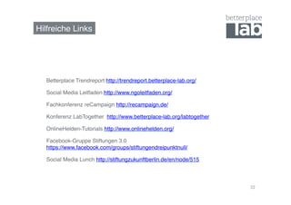 Hilfreiche Links! 
22 
Betterplace Trendreport http://trendreport.betterplace-lab.org/! 
Social Media Leitfaden http://www.ngoleitfaden.org/! 
Fachkonferenz reCampaign http://recampaign.de/! 
Konferenz LabTogether http://www.betterplace-lab.org/labtogether! 
OnlineHelden-Tutorials http://www.onlinehelden.org/! 
Facebook-Gruppe Stiftungen 3.0 
https://www.facebook.com/groups/stiftungendreipunktnull/ ! 
Social Media Lunch http://stiftungzukunftberlin.de/en/node/515 ! 
! 
 
