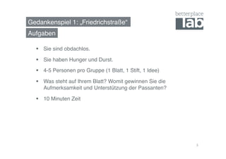 Gedankenspiel 1: „Friedrichstraße“! 
Aufgaben! 
§ Sie sind obdachlos.! 
§ Sie haben Hunger und Durst.! 
§ 4-5 Personen pro Gruppe (1 Blatt, 1 Stift, 1 Idee)! 
§ Was steht auf Ihrem Blatt? Womit gewinnen Sie die 
Aufmerksamkeit und Unterstützung der Passanten?! 
§ 10 Minuten Zeit! 
3 
 
