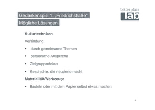 Gedankenspiel 1: „Friedrichstraße“! 
Mögliche Lösungen! 
Kulturtechniken! 
Verbindung! 
§ durch gemeinsame Themen! 
§ persönliche Ansprache! 
§ Zielgruppenfokus! 
§ Geschichte, die neugierig macht! 
Materialität/Werkzeuge! 
§ Basteln oder mit dem Papier selbst etwas machen! 
4 
 