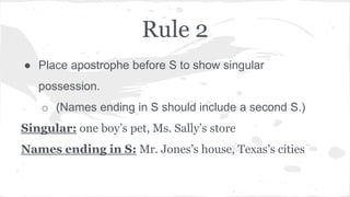 Rule 2 
● Place apostrophe before S to show singular 
possession. 
o (Names ending in S should include a second S.) 
Singular: one boy’s pet, Ms. Sally’s store 
Names ending in S: Mr. Jones’s house, Texas’s cities 
 