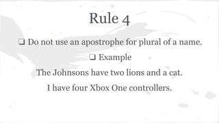 Rule 4 
❏ Do not use an apostrophe for plural of a name. 
❏ Example 
The Johnsons have two lions and a cat. 
I have four Xbox One controllers. 
 