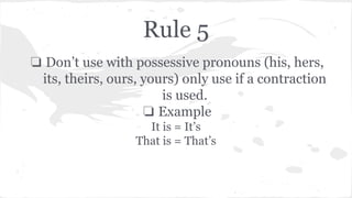 Rule 5 
❏ Don’t use with possessive pronouns (his, hers, 
its, theirs, ours, yours) only use if a contraction 
is used. 
❏ Example 
It is = It’s 
That is = That’s 
 