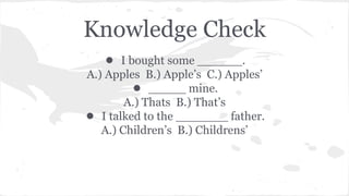Knowledge Check 
● I bought some ______. 
A.) Apples B.) Apple’s C.) Apples’ 
● _____ mine. 
A.) Thats B.) That’s 
● I talked to the _______ father. 
A.) Children’s B.) Childrens’ 
 