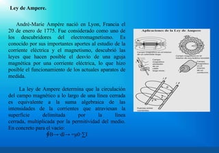 Ley de Ampere.
André-Marie Ampére nació en Lyon, Francia el
20 de enero de 1775. Fue considerado como uno de
los descubridores del electromagnetismo. Es
conocido por sus importantes aportes al estudio de la
corriente eléctrica y el magnetismo, descubrió las
leyes que hacen posible el desvío de una aguja
magnética por una corriente eléctrica, lo que hizo
posible el funcionamiento de los actuales aparatos de
medida.
La ley de Ampere determina que la circulación
del campo magnético a lo largo de una línea cerrada
es equivalente a la suma algebraica de las
intensidades de la corrientes que atraviesan la
superficie delimitada por la línea
cerrada, multiplicada por la permitividad del medio.
En concreto para el vacío:
∮B→·dl→ =μ0·∑I
 