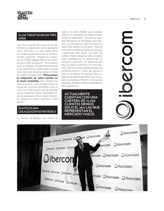 JUNIO 2012   5




                                            buena y el valor añadido que el parque
 30.000 TARJETAS SIM EN TRES                ofrece a la operadora de telecomunica-
 AÑOS                                       ciones es importante. De hecho a situa-
                                            ción del parque es estratégica para Iber-
José Poza calcula que antes de las Na-      com. La empresa es parte de Internet y
vidades ya dispondrán de la operadora       José Poza explica el concepto: “Internet
móvil. Si el ritmo va como hasta ahora      es la unión de redes privadas que se unen
en octubre ya podremos ver los primeros     y relacionan para ofertar una gran red
móviles operando. “Aspiramos a alcan-       pública. Estas “pequeña redes privadas
zar las 30.000 tarjetas SIM en tres años”   están operadas por un sistema que se
apunta el CEO de Ibercom. “Va a cambiar     denomina autónomo. En Gipuzkoa solo
todo el concepto de telecomunicaciones      hay un sistema autónomo. Es el de Iber-
en las pymes pues nuestra idea es hacer     com. Somos la única entidad privada que
todo móvil a la empresa. Desde el móvil     conforma internet. Y todo ello gracias a
se podrá controlar todo. Ofreceremos        estar en el parque. Por ejemplo Álava no
la integración de datos móviles en          dispone de sistema autónomo por lo que,
el cloud computing. Para hacerte una        para conectarse a Internet lo hará desde
idea es como si cada empresa tuviera su     Gipuzkoa, Bizkaia o Madrid dependiendo
propia red, su propio WhatsApp y que no     de la operadora”.
entre en él más que los que la empresa
                                            www.ibercom.com
quiera Queremos ofrecer flexibilidad ha-
cia las empresas porque nuestro produc-
                                              ACTUALMENTE
to siempre ha estado orientado a este
                                              CUENTAN CON UNA
sector”.                                      CARTERA DE 15.000
                                              CLIENTES SIENDO
 ZUATZU ES UNA                                SOLO EL 20% LAS QUE
 LOCALIZACIÓN ESTRATÉGICA                     REPRESENTAN EL
                                              MERCADO VASCO.
La relación de Ibercom con Zuatzu es
 