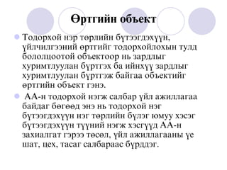 ªðòãèéí îáúåêò
 Òîäîðõîé íýð òºðëèéí á¿òýýãäýõ¿¿í,
¿éë÷èëãýýíèé ºðòãèéã òîäîðõîéëîõûí òóëä
áîëîëöîîòîé îáúåêòîîð íü çàðäëûã
õóðèìòëóóëàí á¿ðòãýõ áà èéíõ¿¿ çàðäëûã
õóðèìòëóóëàí á¿ðòãýæ áàéãàà îáúåêòèéã
ºðòãèéí îáúåêò ãýíý.
 ÀÀ-í òîäîðõîé íýãæ ñàëáàð ¿éë àæèëëàãàà
áàéäàã áºãººä ýíý íü òîäîðõîé íýã
á¿òýýãäýõ¿¿í íýã òºðëèéí á¿ëýã þìóó õýñýã
á¿òýýãäýõ¿¿í ò¿¿íèé íýãæ õýñã¿¿ä ÀÀ-í
çàõèàëãàò ãýðýý òºñºë, ¿éë àæèëëàãààíû ¿å
øàò, öåõ, òàñàã ñàëáàðààñ á¿ðääýã.
 